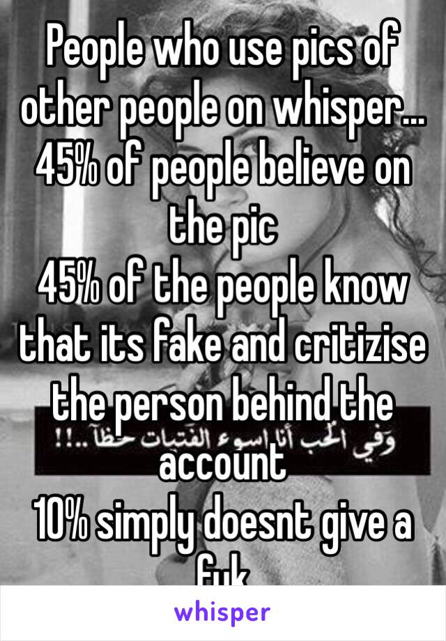 People who use pics of other people on whisper...
45% of people believe on the pic
45% of the people know that its fake and critizise the person behind the account
10% simply doesnt give a fuk