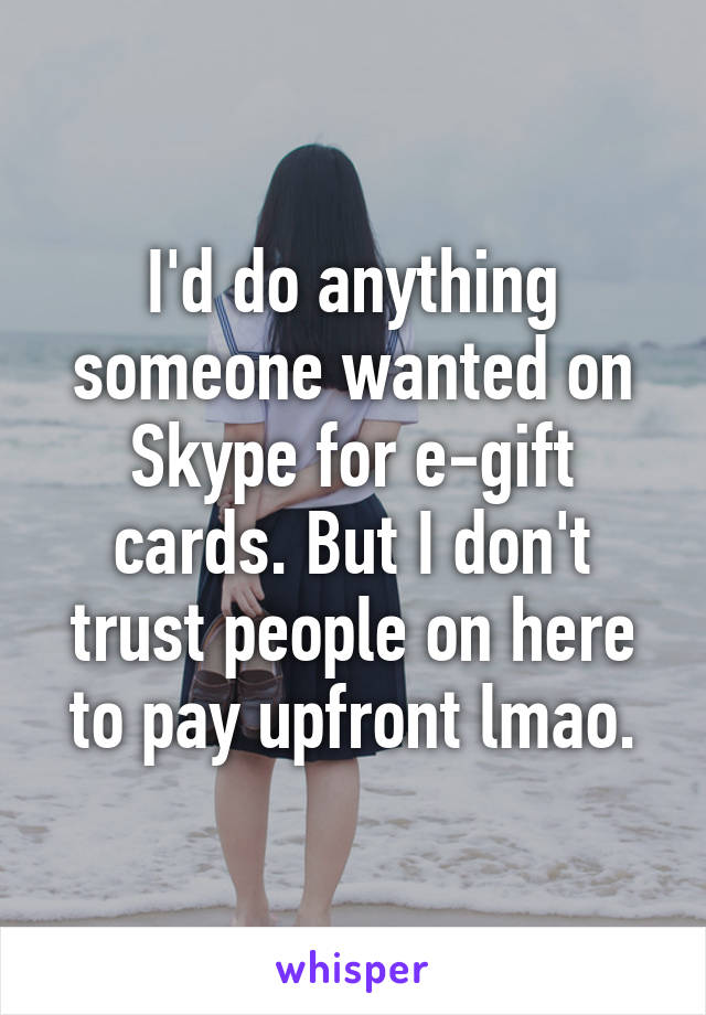 I'd do anything someone wanted on Skype for e-gift cards. But I don't trust people on here to pay upfront lmao.