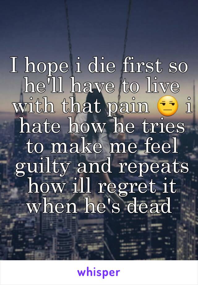 I hope i die first so he'll have to live with that pain 😒 i hate how he tries to make me feel guilty and repeats how ill regret it when he's dead 