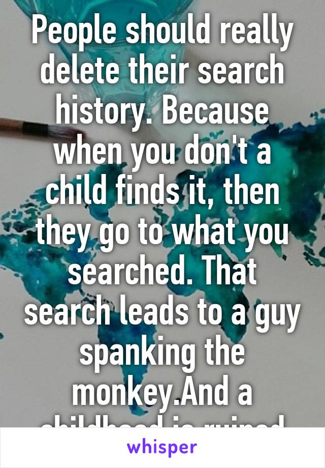 People should really delete their search history. Because when you don't a child finds it, then they go to what you searched. That search leads to a guy spanking the monkey.And a childhood is ruined