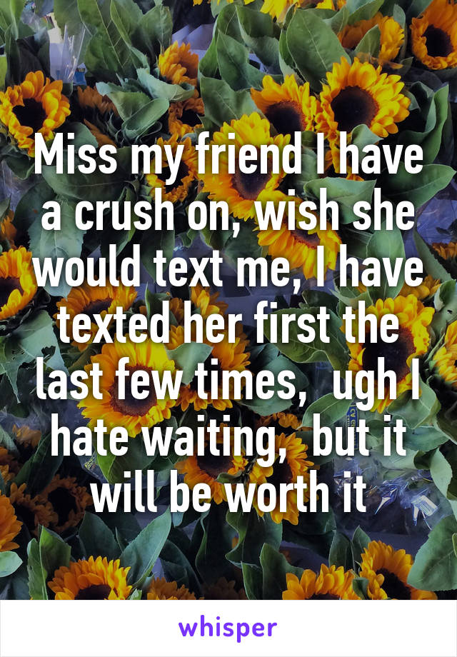 Miss my friend I have a crush on, wish she would text me, I have texted her first the last few times,  ugh I hate waiting,  but it will be worth it