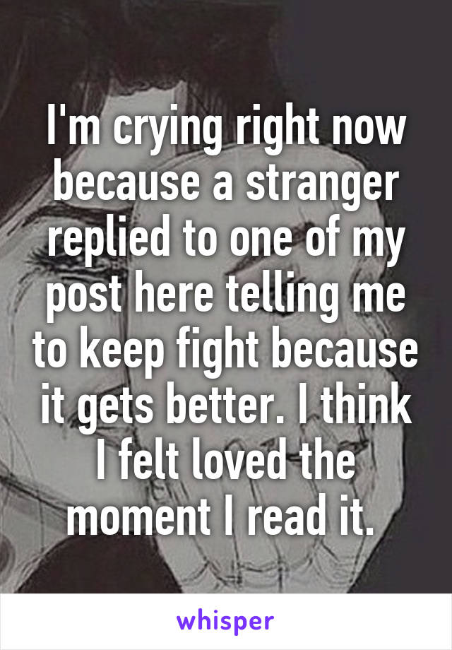 I'm crying right now because a stranger replied to one of my post here telling me to keep fight because it gets better. I think I felt loved the moment I read it. 