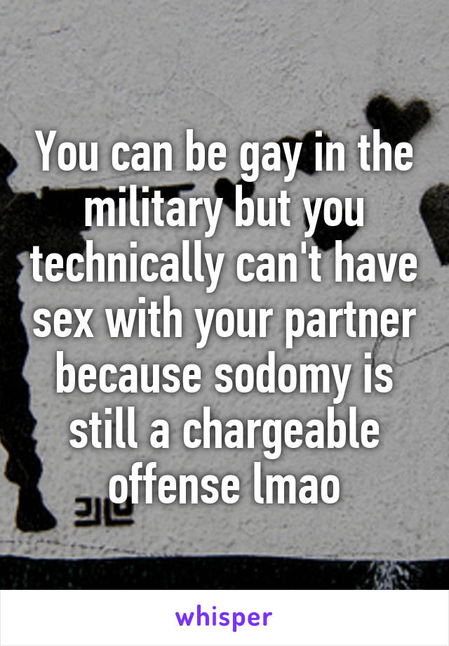 You can be gay in the military but you technically can't have sex with your partner because sodomy is still a chargeable offense lmao