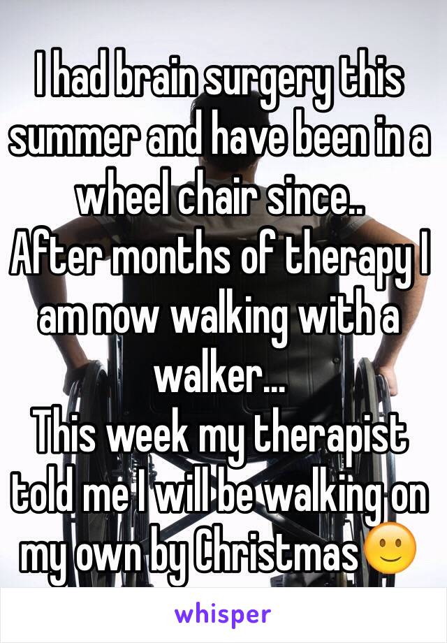 I had brain surgery this summer and have been in a wheel chair since..
After months of therapy I am now walking with a walker...
This week my therapist told me I will be walking on my own by Christmas🙂