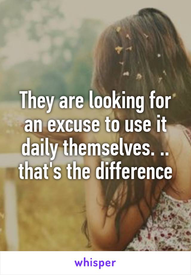 They are looking for an excuse to use it daily themselves. .. that's the difference