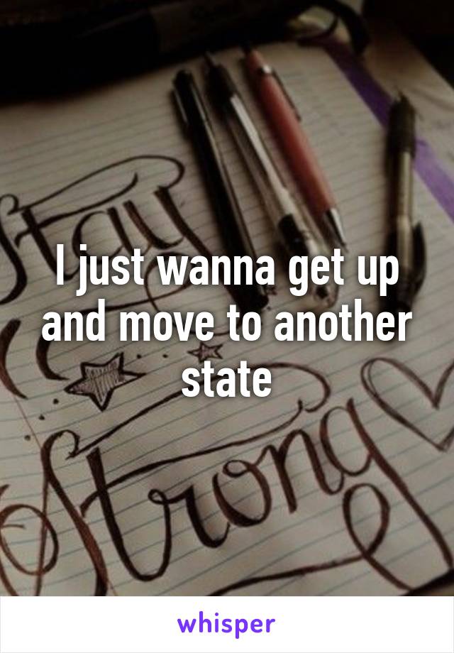 I just wanna get up and move to another state