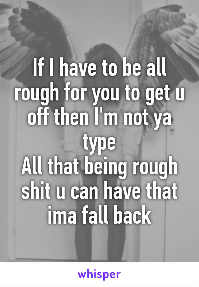 If I have to be all rough for you to get u off then I'm not ya type
All that being rough shit u can have that ima fall back