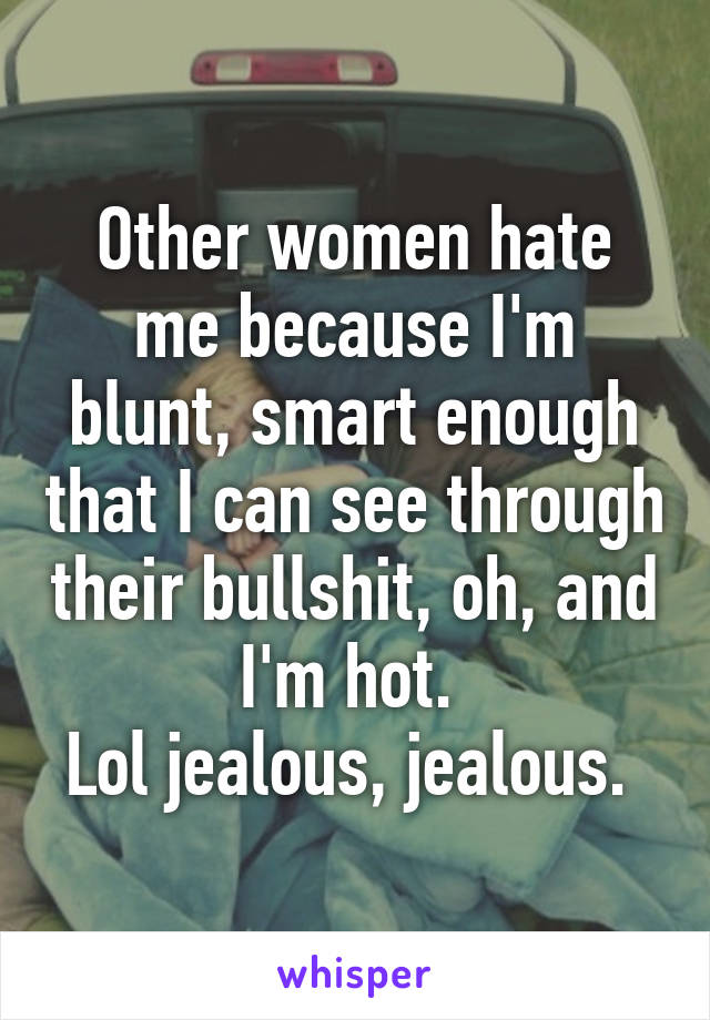 Other women hate me because I'm blunt, smart enough that I can see through their bullshit, oh, and I'm hot. 
Lol jealous, jealous. 