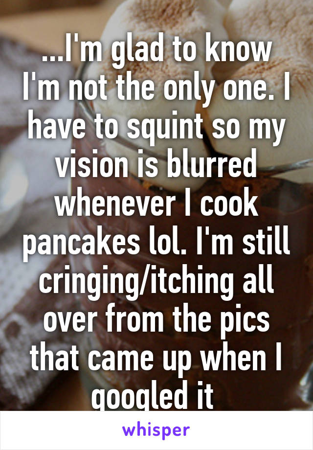 ...I'm glad to know I'm not the only one. I have to squint so my vision is blurred whenever I cook pancakes lol. I'm still cringing/itching all over from the pics that came up when I googled it 