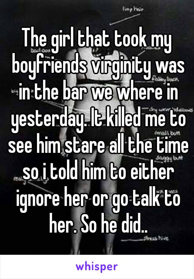 The girl that took my boyfriends virginity was in the bar we where in yesterday. It killed me to see him stare all the time so i told him to either ignore her or go talk to her. So he did..