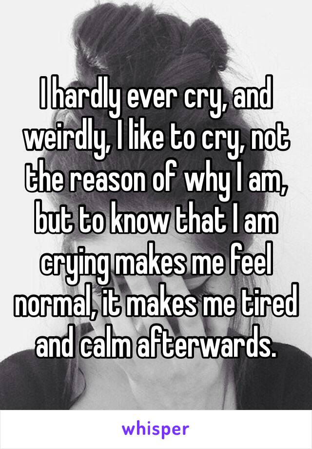 I hardly ever cry, and weirdly, I like to cry, not the reason of why I am, but to know that I am crying makes me feel normal, it makes me tired and calm afterwards.