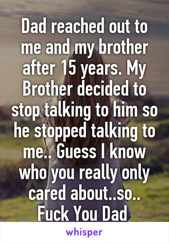 Dad reached out to me and my brother after 15 years. My Brother decided to stop talking to him so he stopped talking to me.. Guess I know who you really only cared about..so..
Fuck You Dad 