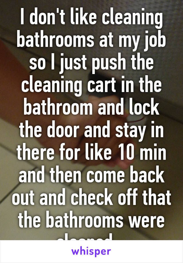 I don't like cleaning bathrooms at my job so I just push the cleaning cart in the bathroom and lock the door and stay in there for like 10 min and then come back out and check off that the bathrooms were cleaned . 