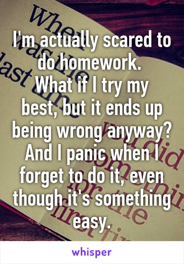 I'm actually scared to do homework. 
What if I try my best, but it ends up being wrong anyway?
And I panic when I forget to do it, even though it's something easy.