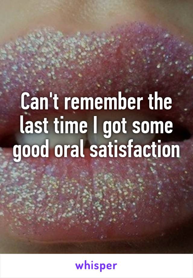 Can't remember the last time I got some good oral satisfaction 