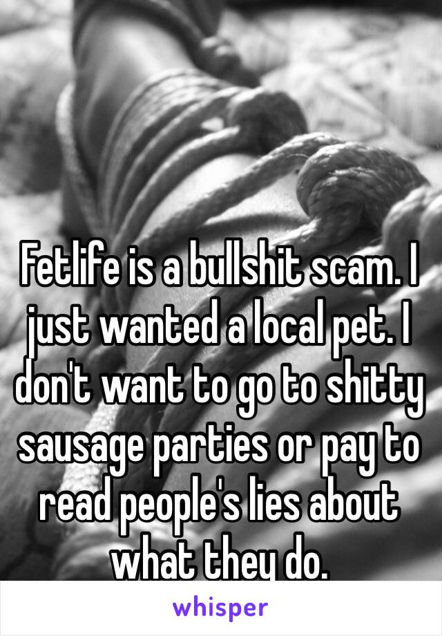 Fetlife is a bullshit scam. I just wanted a local pet. I don't want to go to shitty sausage parties or pay to read people's lies about what they do. 