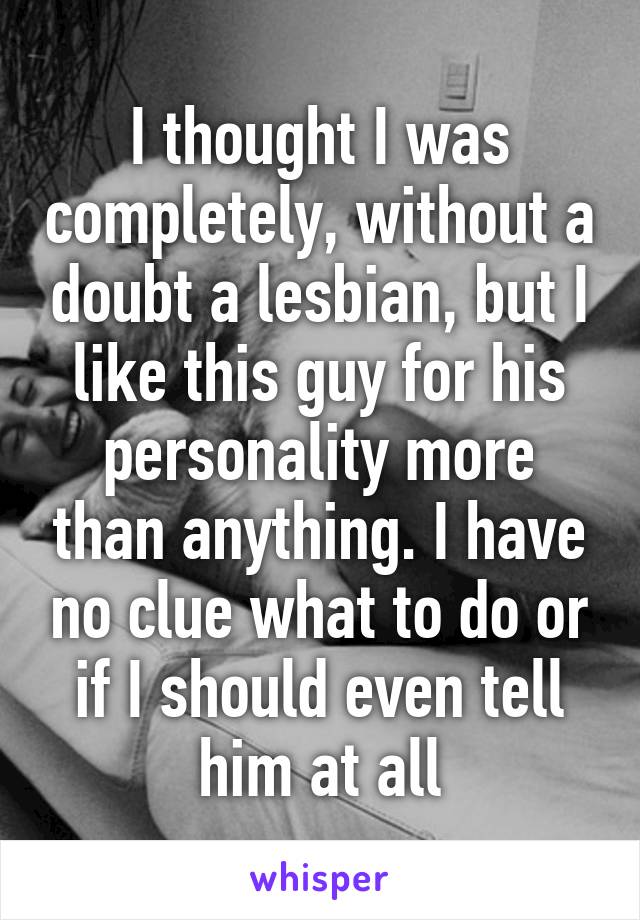 I thought I was completely, without a doubt a lesbian, but I like this guy for his personality more than anything. I have no clue what to do or if I should even tell him at all