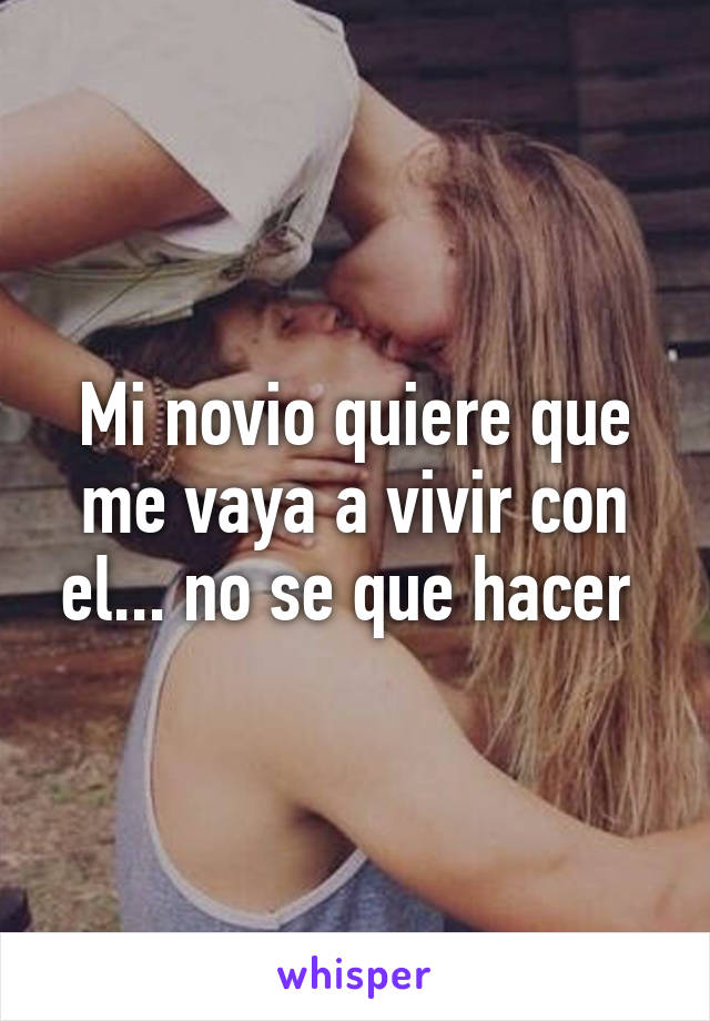 Mi novio quiere que me vaya a vivir con el... no se que hacer 