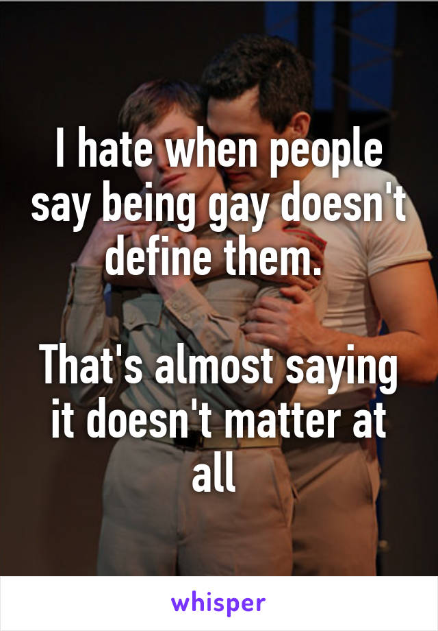 I hate when people say being gay doesn't define them. 

That's almost saying it doesn't matter at all 