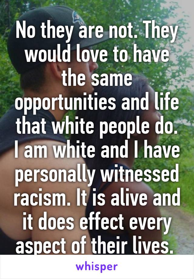 No they are not. They would love to have the same opportunities and life that white people do. I am white and I have personally witnessed racism. It is alive and it does effect every aspect of their lives. 
