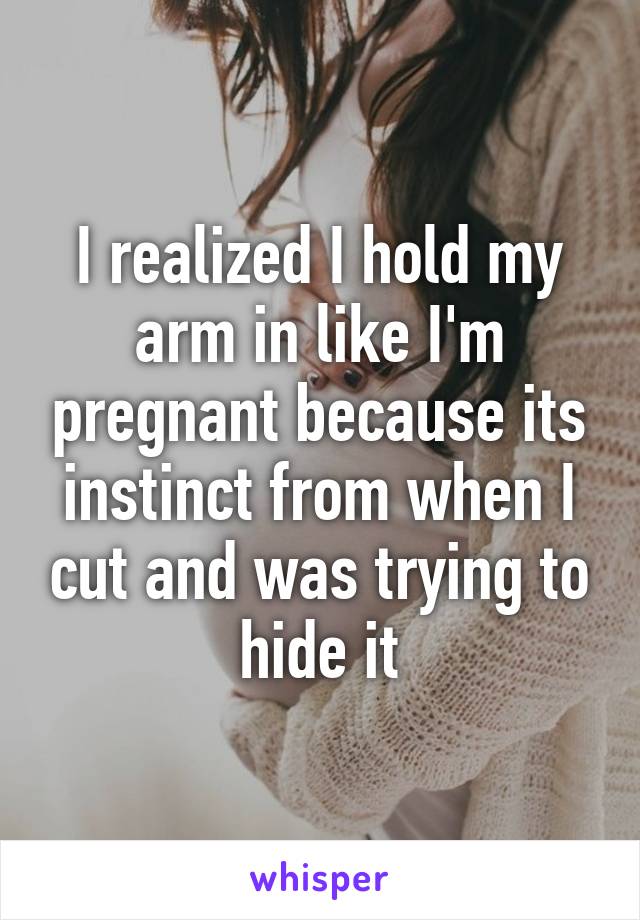 I realized I hold my arm in like I'm pregnant because its instinct from when I cut and was trying to hide it