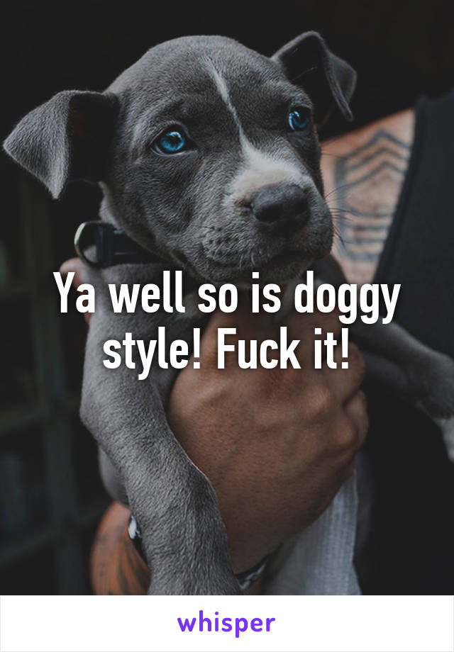 Ya well so is doggy style! Fuck it!