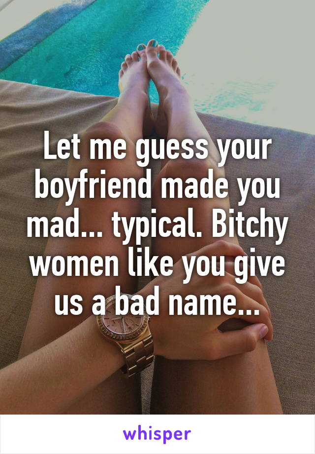 Let me guess your boyfriend made you mad... typical. Bitchy women like you give us a bad name...