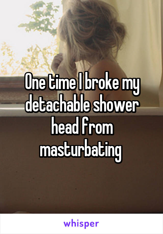 One time I broke my detachable shower head from masturbating 