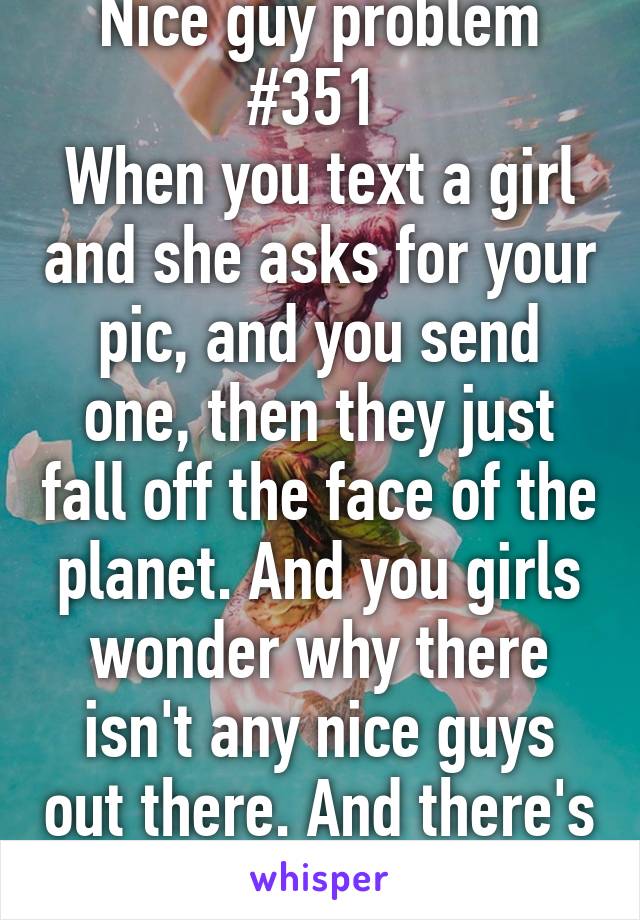 Nice guy problem #351 
When you text a girl and she asks for your pic, and you send one, then they just fall off the face of the planet. And you girls wonder why there isn't any nice guys out there. And there's my 2 cents. 