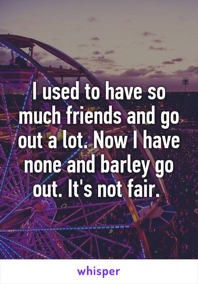 I used to have so much friends and go out a lot. Now I have none and barley go out. It's not fair. 