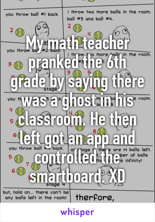 My math teacher pranked the 6th grade by saying there was a ghost in his classroom. He then left got an app and controlled the smartboard. XD