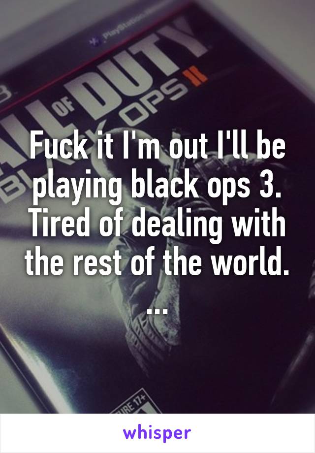 Fuck it I'm out I'll be playing black ops 3. Tired of dealing with the rest of the world. ...