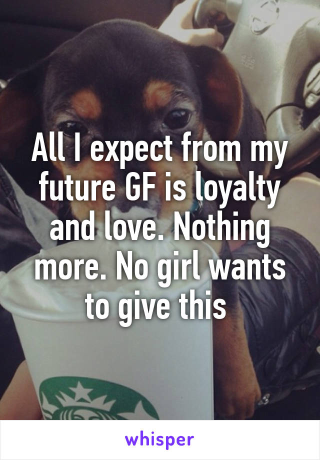 All I expect from my future GF is loyalty and love. Nothing more. No girl wants to give this 