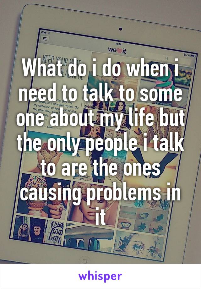 What do i do when i need to talk to some one about my life but the only people i talk to are the ones causing problems in it