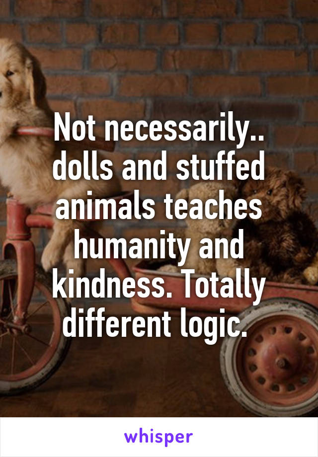 Not necessarily.. dolls and stuffed animals teaches humanity and kindness. Totally different logic. 