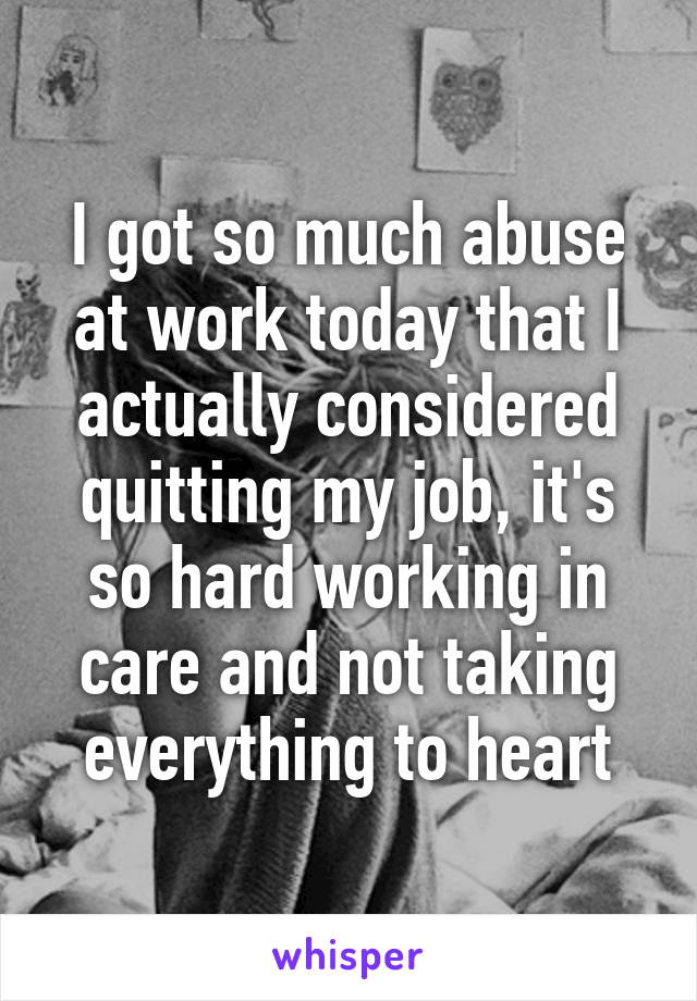 I got so much abuse at work today that I actually considered quitting my job, it's so hard working in care and not taking everything to heart