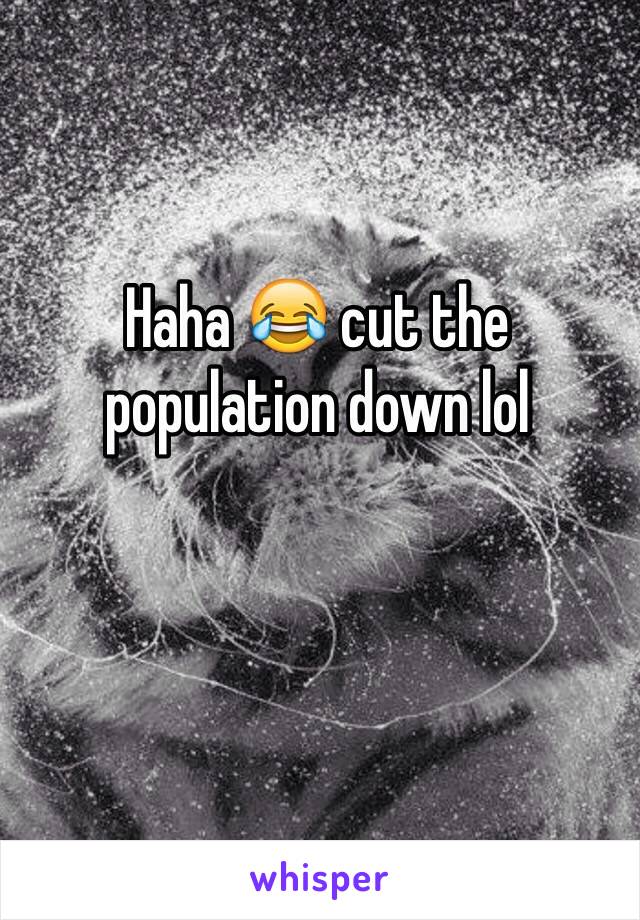 Haha 😂 cut the population down lol 