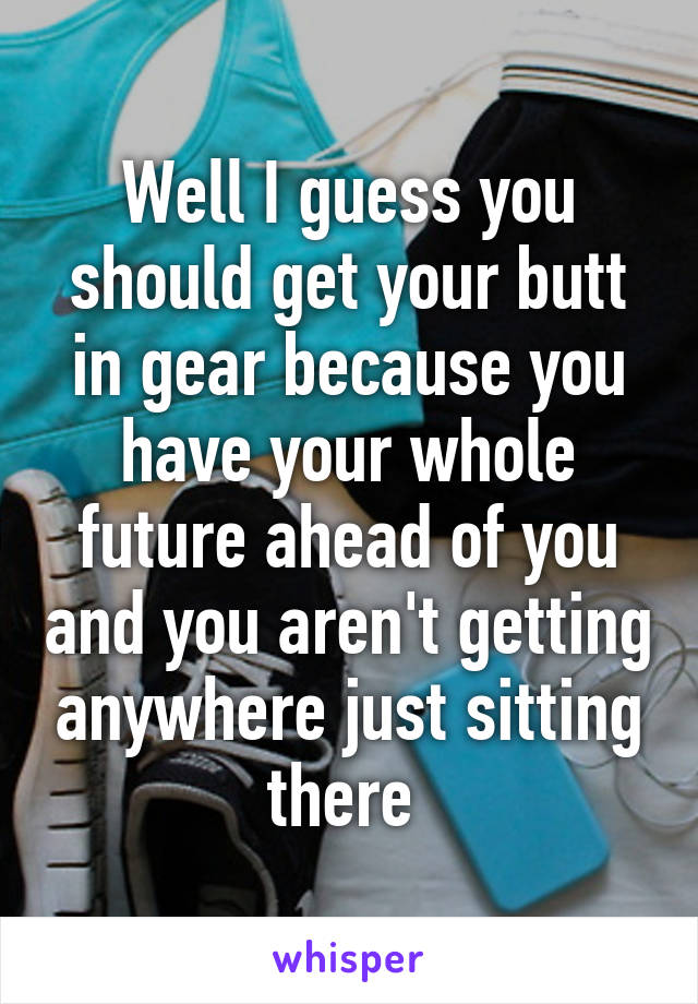 Well I guess you should get your butt in gear because you have your whole future ahead of you and you aren't getting anywhere just sitting there 