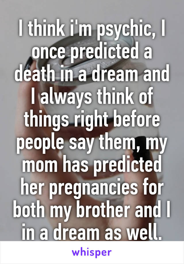 I think i'm psychic, I once predicted a death in a dream and I always think of things right before people say them, my mom has predicted her pregnancies for both my brother and I in a dream as well.