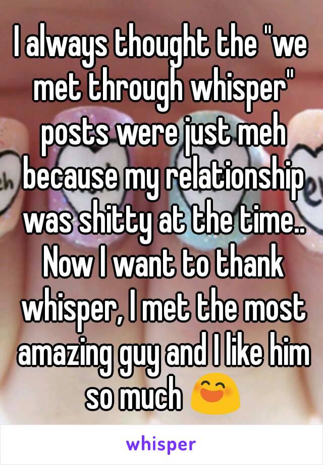 I always thought the "we met through whisper" posts were just meh because my relationship was shitty at the time.. Now I want to thank whisper, I met the most amazing guy and I like him so much 😄