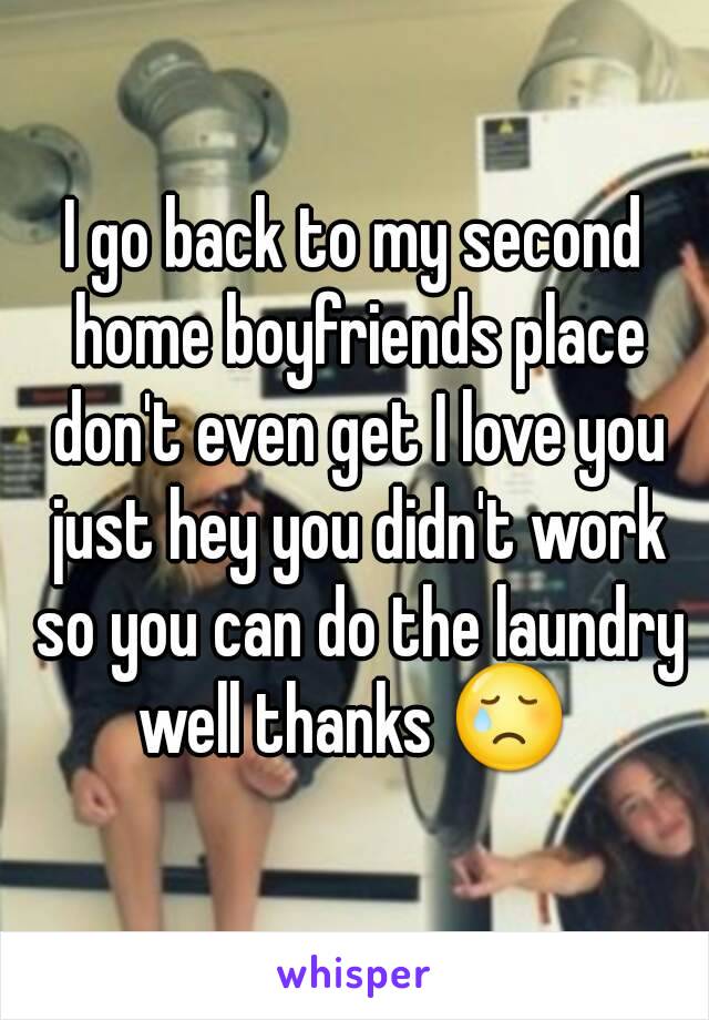 I go back to my second home boyfriends place don't even get I love you just hey you didn't work so you can do the laundry well thanks 😢 