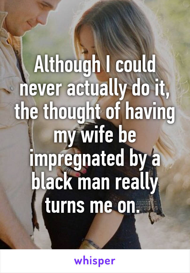 Although I could never actually do it, the thought of having my wife be impregnated by a black man really turns me on. 