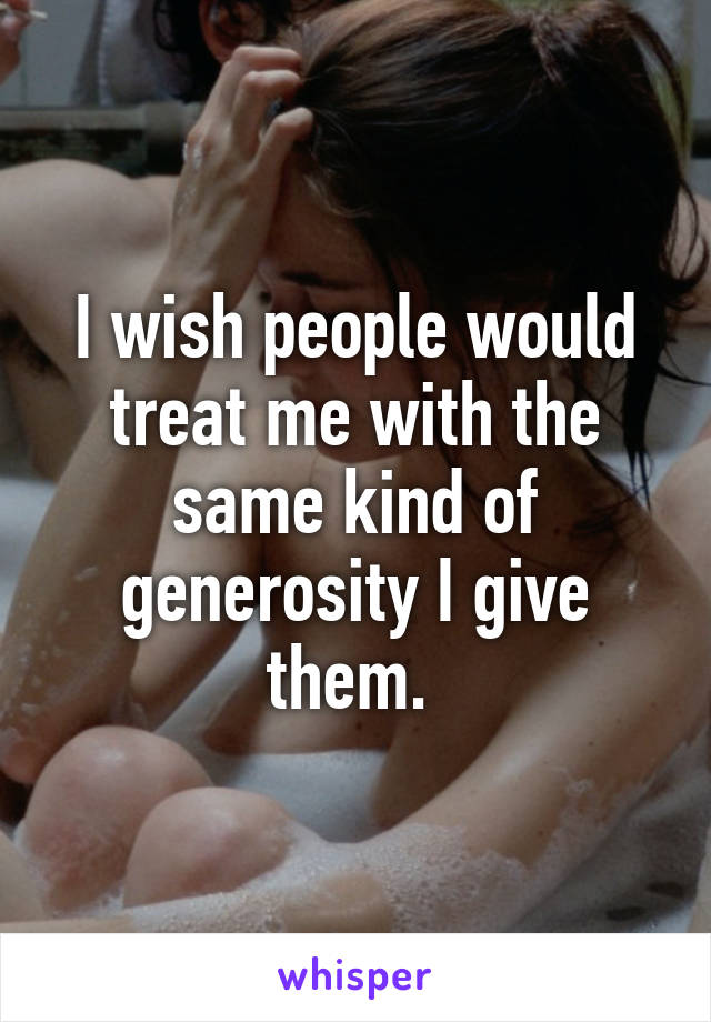 I wish people would treat me with the same kind of generosity I give them. 