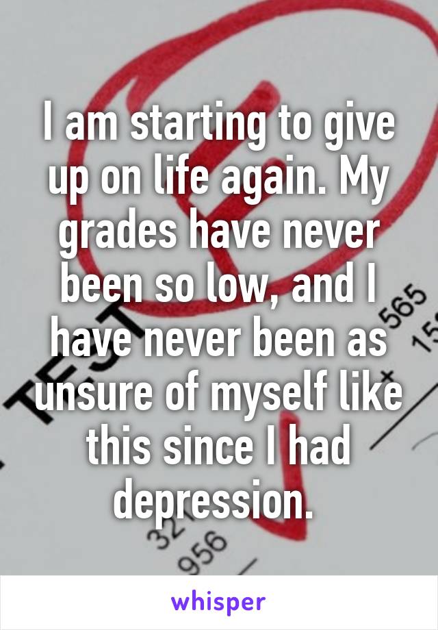 I am starting to give up on life again. My grades have never been so low, and I have never been as unsure of myself like this since I had depression. 