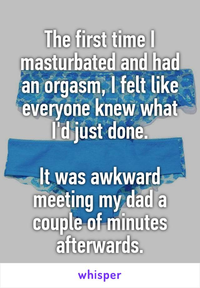 The first time I masturbated and had an orgasm, I felt like everyone knew what I'd just done.

It was awkward meeting my dad a couple of minutes afterwards.