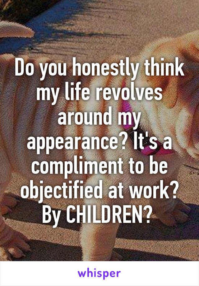 Do you honestly think my life revolves around my appearance? It's a compliment to be objectified at work? By CHILDREN? 