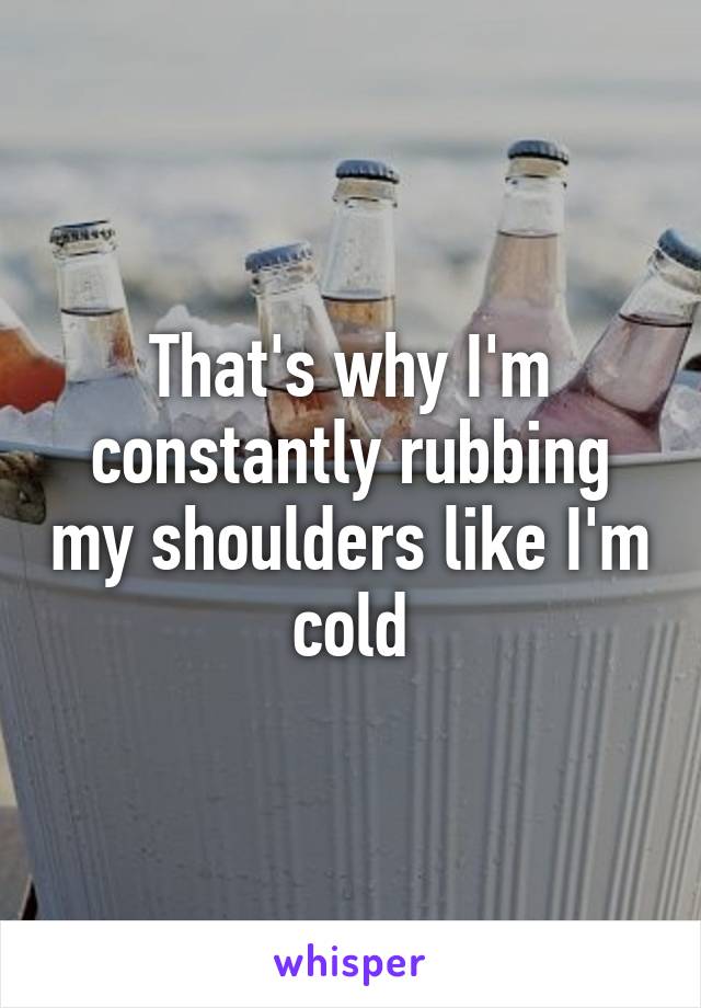 That's why I'm constantly rubbing my shoulders like I'm cold