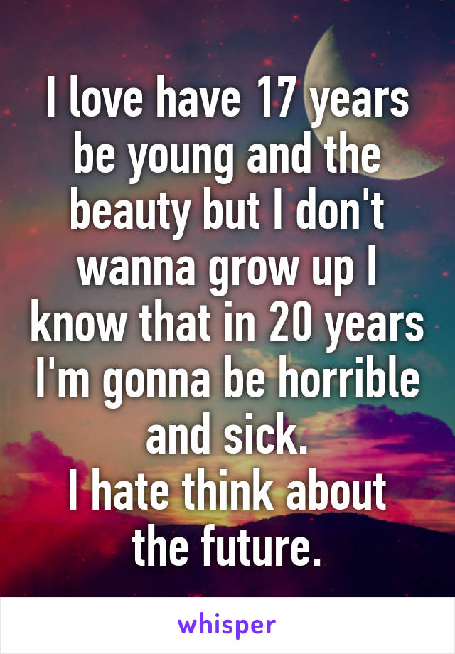 I love have 17 years be young and the beauty but I don't wanna grow up I know that in 20 years I'm gonna be horrible and sick.
I hate think about the future.