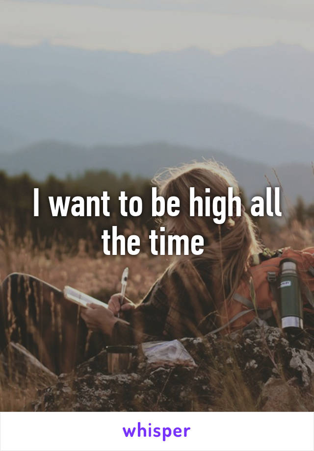 I want to be high all the time 