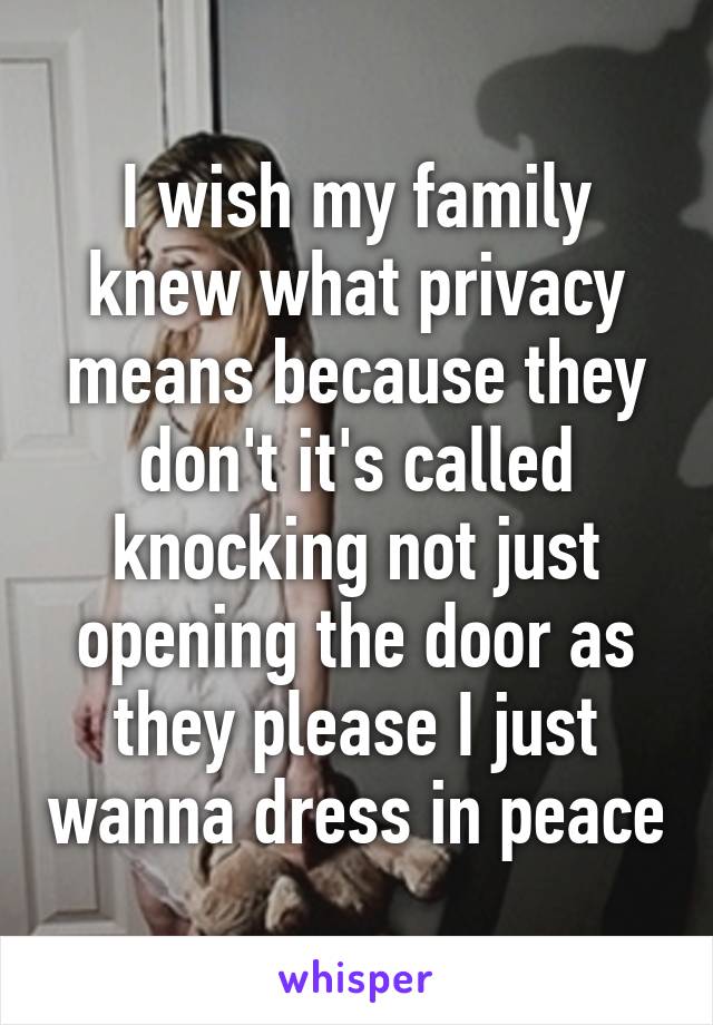 I wish my family knew what privacy means because they don't it's called knocking not just opening the door as they please I just wanna dress in peace